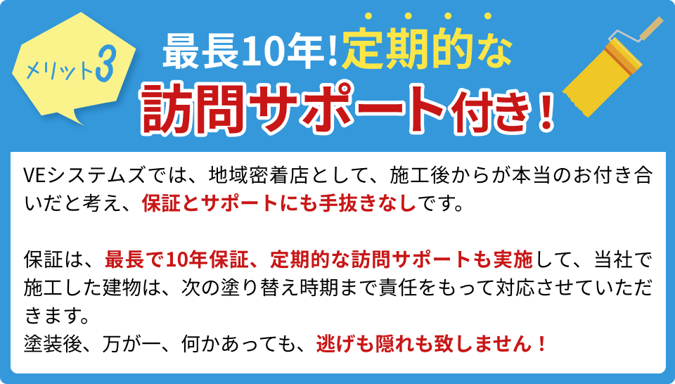 最長10年!定期的な訪問サポート付き!VEシステムズでは、地域密着店として、施工後からが本当のお付き合いだと考え、保証とサポートにも手抜きなしです。保証は、最長で10年保証、定期的な訪問サポートも実施して、当社で施工した建物は、次の塗り替え時期まで責任をもって対応させていただきます。塗装後、万が一、何かあっても、逃げも隠れも致しません!